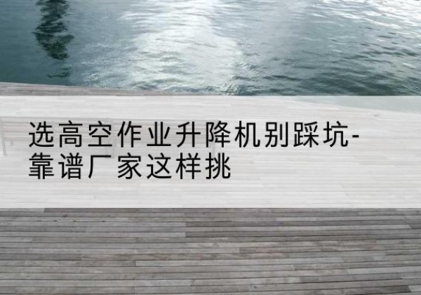 苏尼特右旗剪叉式升降机厂家-选高空作业升降机别踩坑-靠谱厂家这样挑