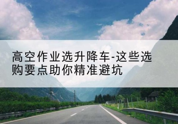 苏尼特右旗升降车厂家-高空作业选升降车-这些选购要点助你*避坑