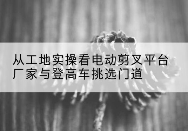苏尼特右旗电动剪叉升降平台厂家-从工地实操看电动剪叉平台厂家与登高车挑选门道
