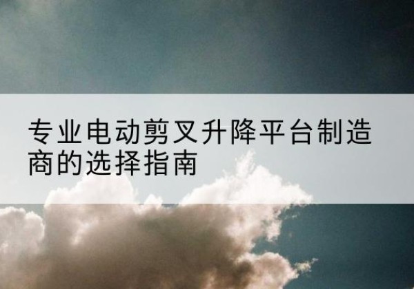 苏尼特右旗电动剪叉升降平台厂家-专业电动剪叉升降平台制造商的选择指南